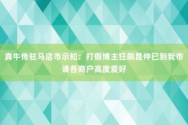 真牛传驻马店市示知：打假博主狂飙昆仲已到我市请各商户高度爱好